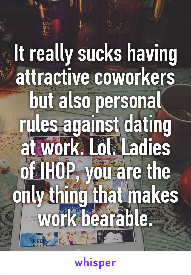 It really sucks having attractive coworkers but also personal rules against dating at work. Lol. Ladies of IHOP, you are the only thing that makes work bearable.