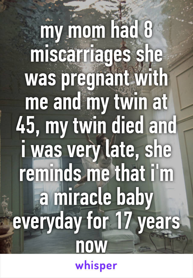 my mom had 8 miscarriages she was pregnant with me and my twin at 45, my twin died and i was very late, she reminds me that i'm a miracle baby everyday for 17 years now  