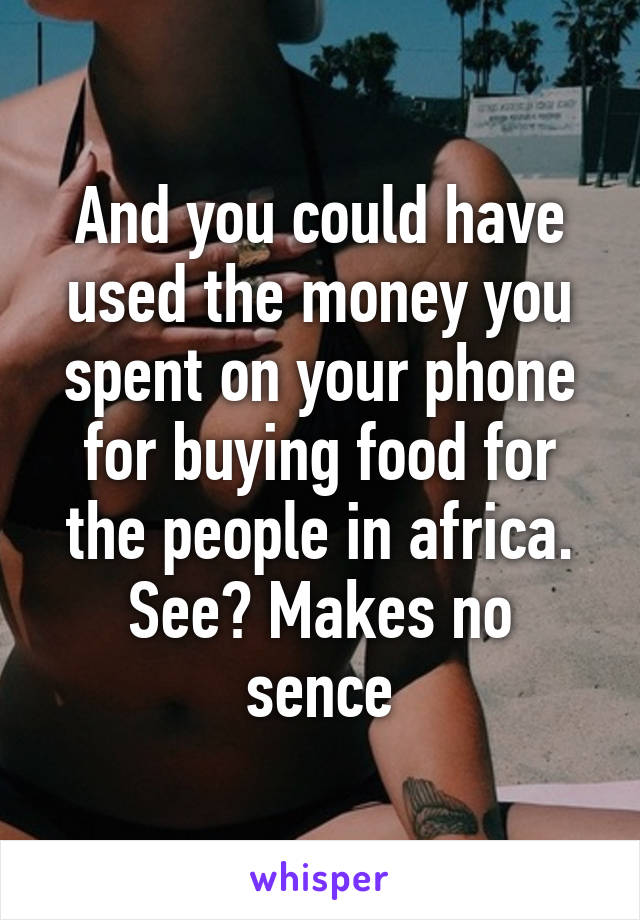 And you could have used the money you spent on your phone for buying food for the people in africa.
See? Makes no sence