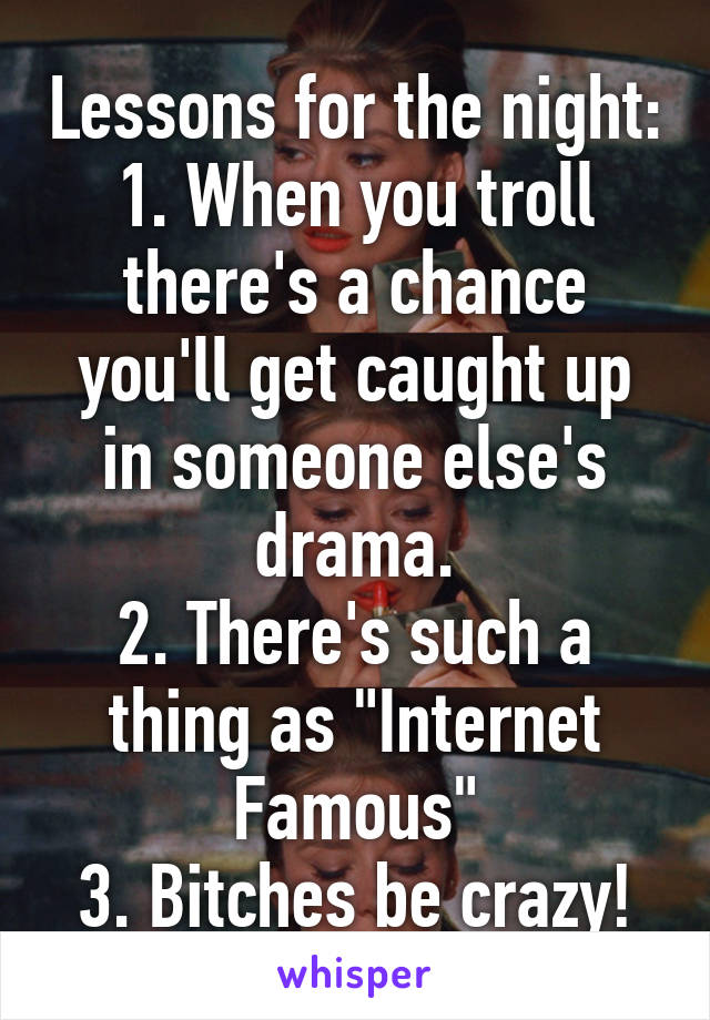 Lessons for the night:
1. When you troll there's a chance you'll get caught up in someone else's drama.
2. There's such a thing as "Internet Famous"
3. Bitches be crazy!