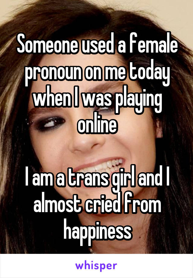 Someone used a female pronoun on me today when I was playing online

I am a trans girl and I almost cried from happiness