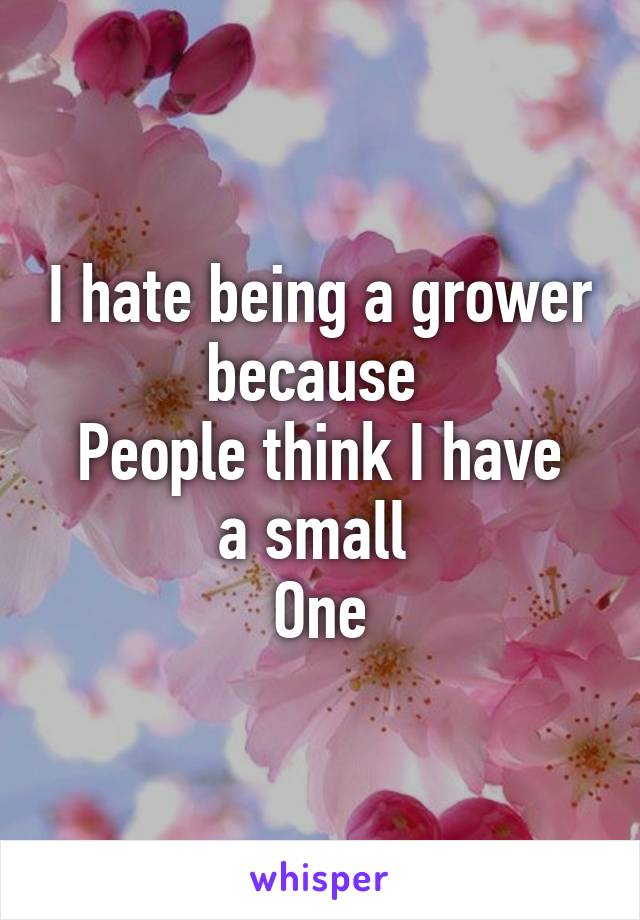 I hate being a grower because 
People think I have a small 
One