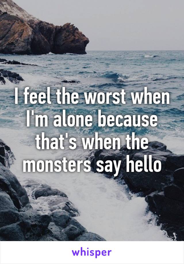 I feel the worst when I'm alone because that's when the monsters say hello