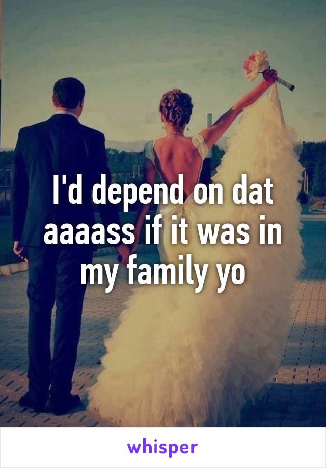 I'd depend on dat aaaass if it was in my family yo