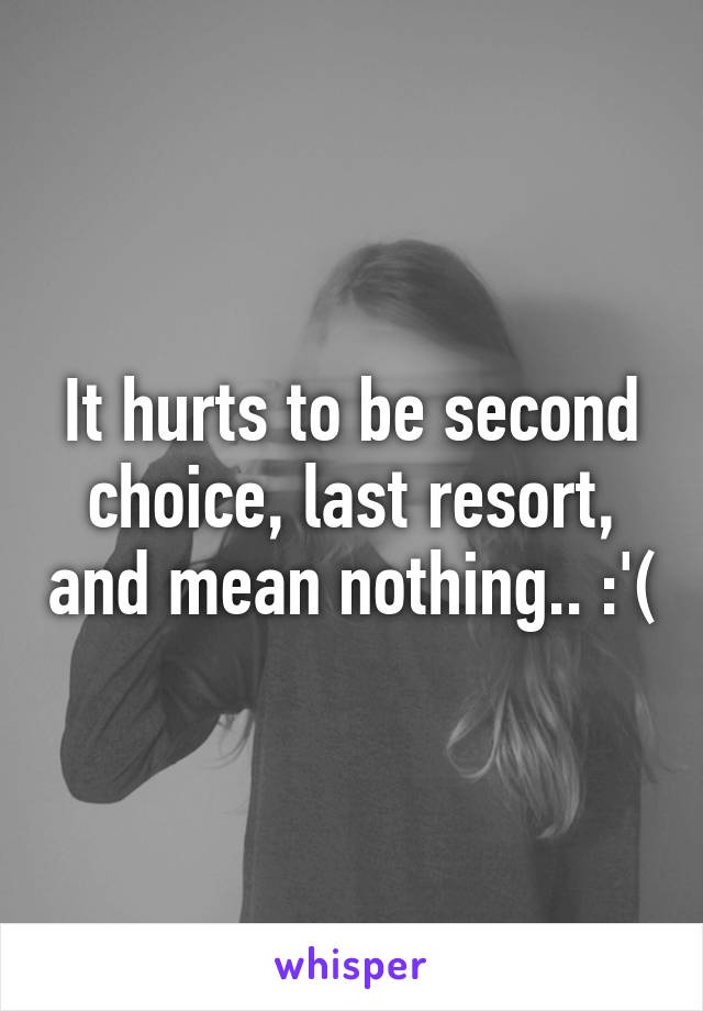 It hurts to be second choice, last resort, and mean nothing.. :'(