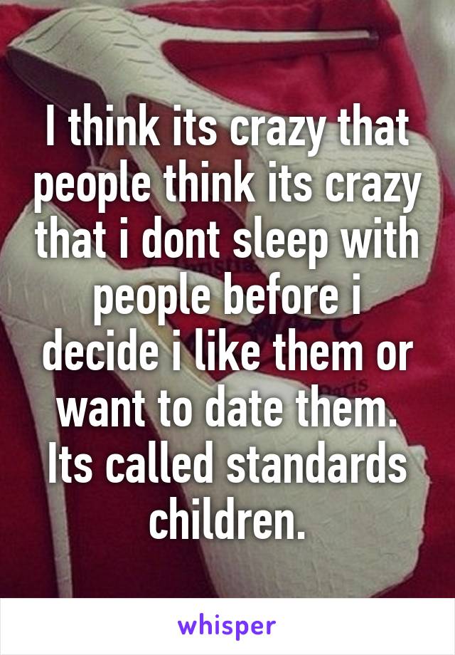 I think its crazy that people think its crazy that i dont sleep with people before i decide i like them or want to date them. Its called standards children.