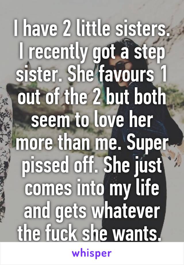 I have 2 little sisters. I recently got a step sister. She favours 1 out of the 2 but both seem to love her more than me. Super pissed off. She just comes into my life and gets whatever the fuck she wants. 