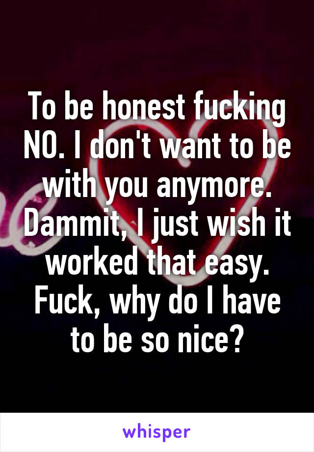 To be honest fucking NO. I don't want to be with you anymore. Dammit, I just wish it worked that easy. Fuck, why do I have to be so nice?