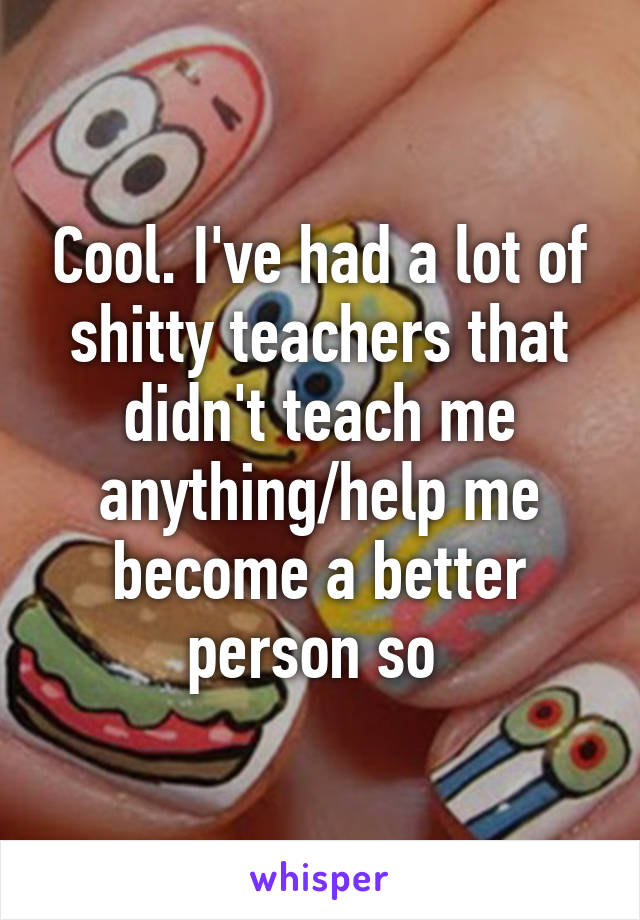 Cool. I've had a lot of shitty teachers that didn't teach me anything/help me become a better person so 