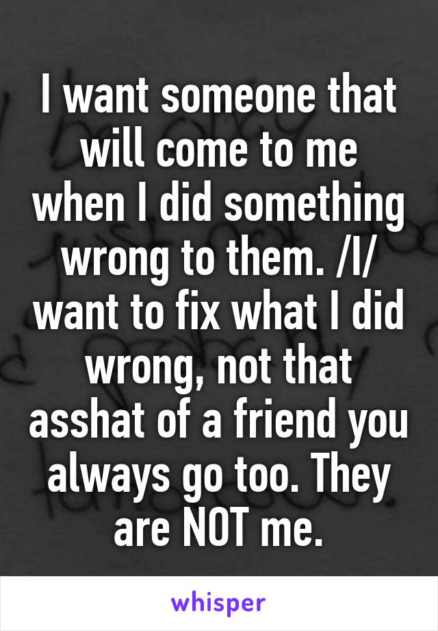 I want someone that will come to me when I did something wrong to them. /I/ want to fix what I did wrong, not that asshat of a friend you always go too. They are NOT me.