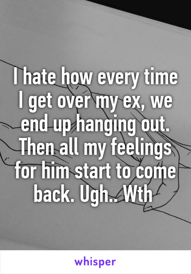 I hate how every time I get over my ex, we end up hanging out. Then all my feelings for him start to come back. Ugh.. Wth 