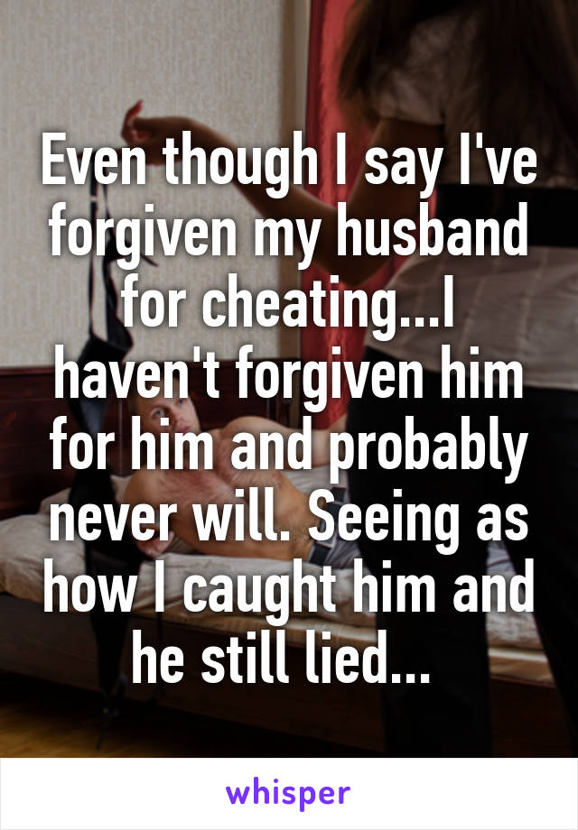 Even though I say I've forgiven my husband for cheating...I haven't forgiven him for him and probably never will. Seeing as how I caught him and he still lied... 