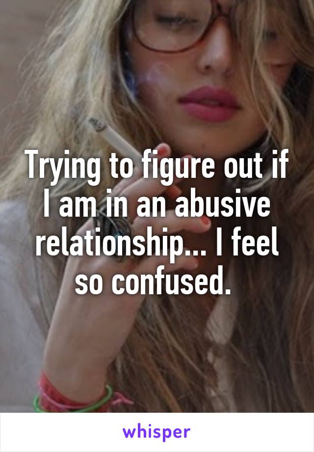 Trying to figure out if I am in an abusive relationship... I feel so confused. 