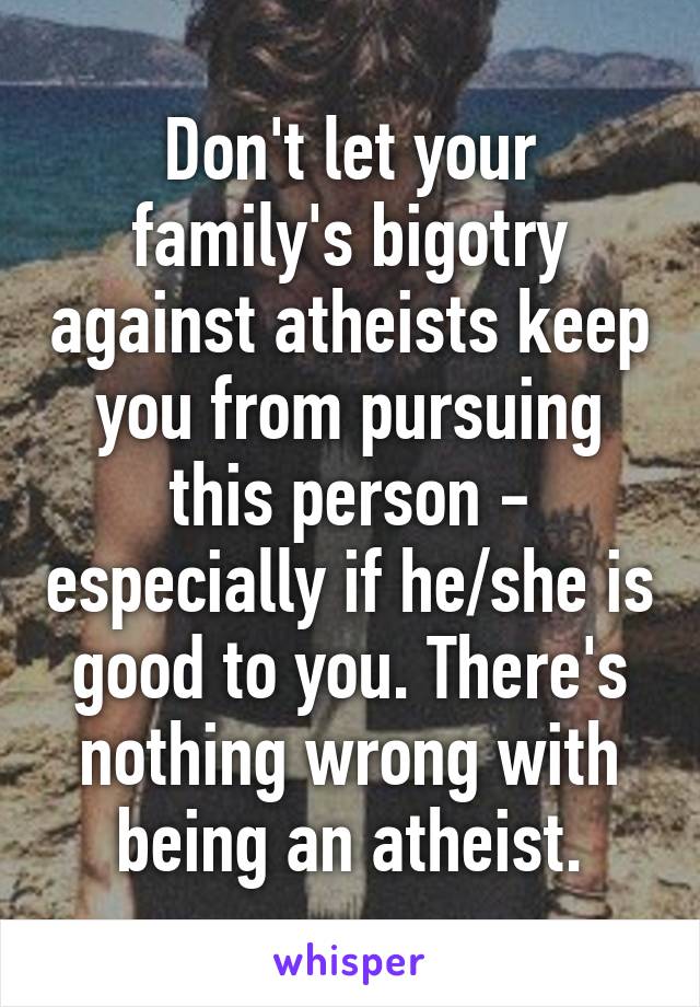 Don't let your family's bigotry against atheists keep you from pursuing this person - especially if he/she is good to you. There's nothing wrong with being an atheist.