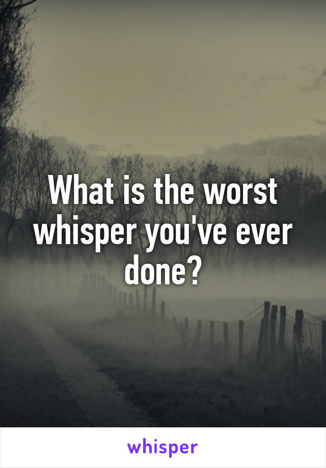 What is the worst whisper you've ever done?