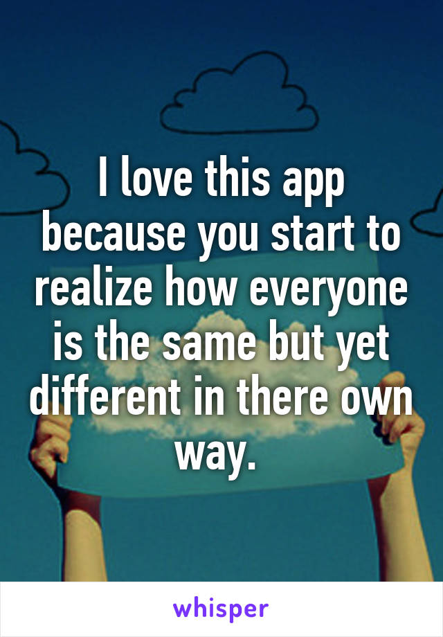 I love this app because you start to realize how everyone is the same but yet different in there own way. 