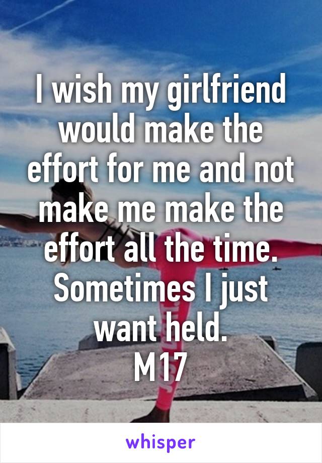 I wish my girlfriend would make the effort for me and not make me make the effort all the time.
Sometimes I just want held.
M17