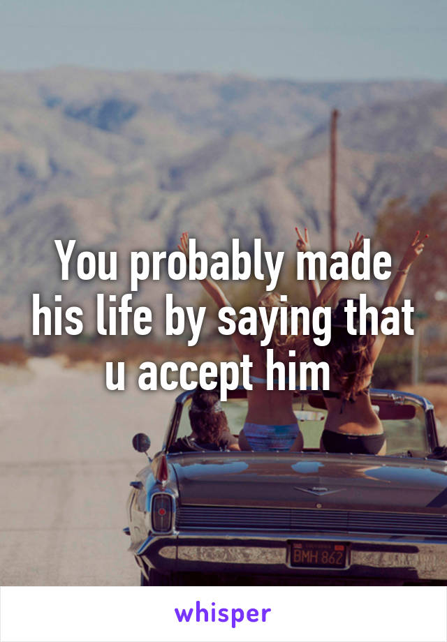 You probably made his life by saying that u accept him 