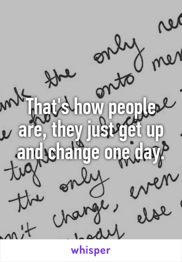 That's how people are, they just get up and change one day.