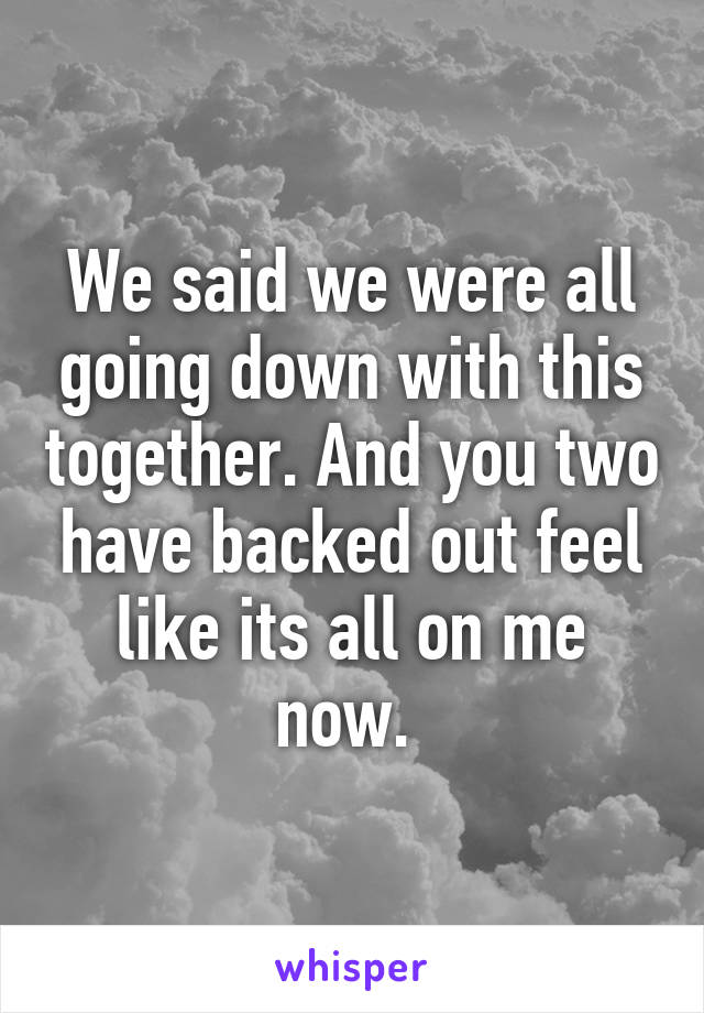 We said we were all going down with this together. And you two have backed out feel like its all on me now. 