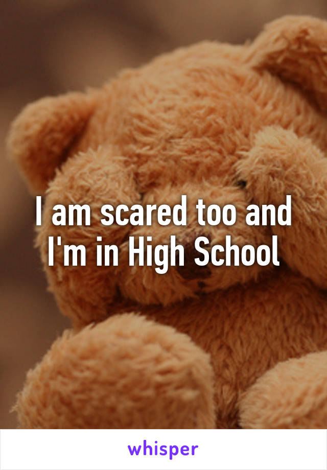 I am scared too and I'm in High School