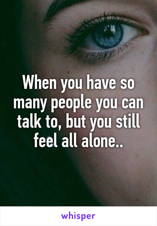 When you have so many people you can talk to, but you still feel all alone..