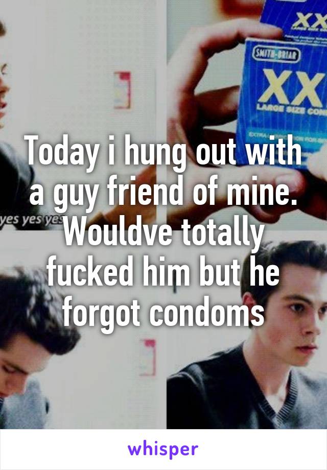 Today i hung out with a guy friend of mine. Wouldve totally fucked him but he forgot condoms