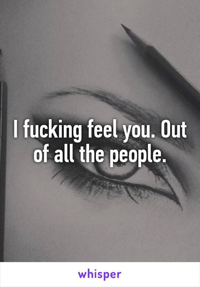 I fucking feel you. Out of all the people.