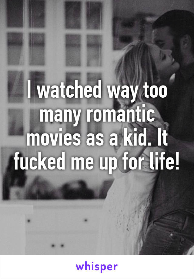 I watched way too many romantic movies as a kid. It fucked me up for life! 