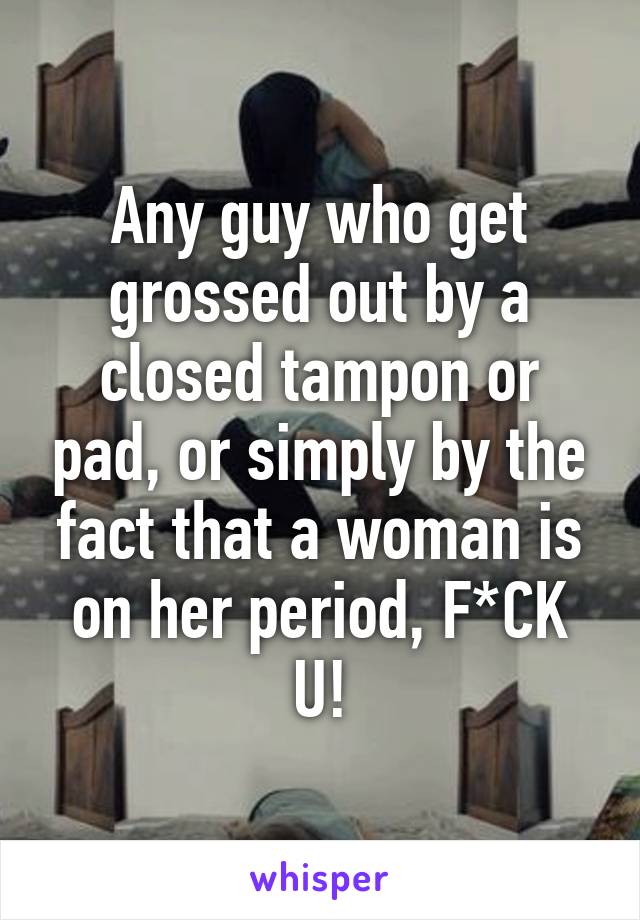 Any guy who get grossed out by a closed tampon or pad, or simply by the fact that a woman is on her period, F*CK U!