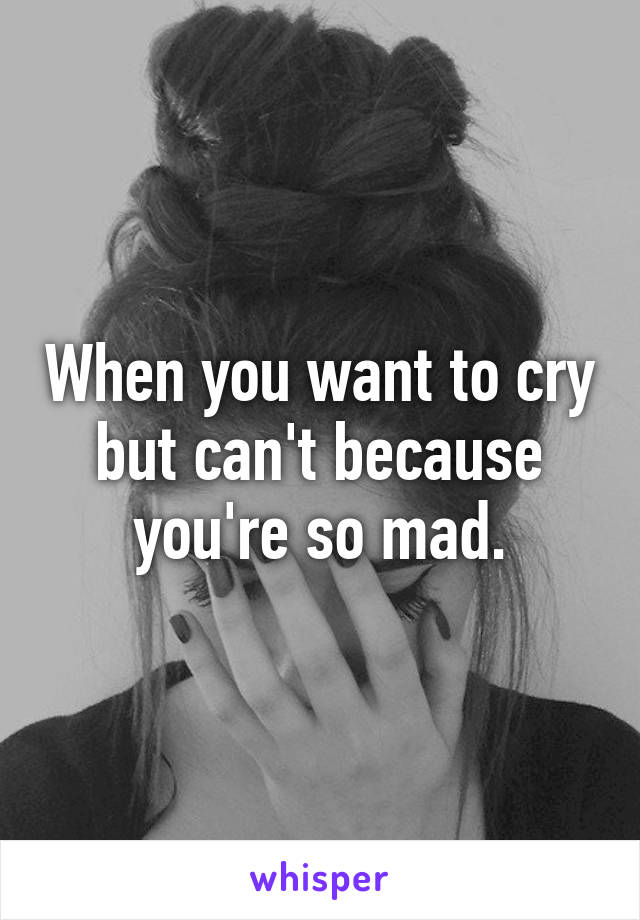 When you want to cry but can't because you're so mad.