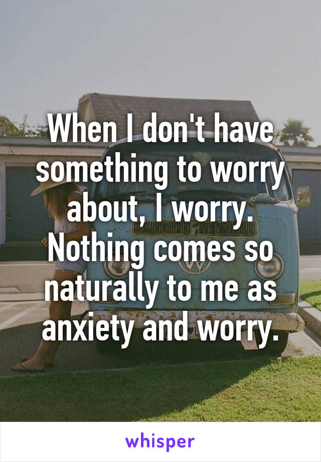 When I don't have something to worry about, I worry. Nothing comes so naturally to me as anxiety and worry.