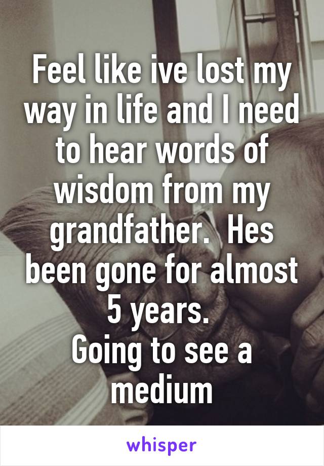 Feel like ive lost my way in life and I need to hear words of wisdom from my grandfather.  Hes been gone for almost 5 years. 
Going to see a medium