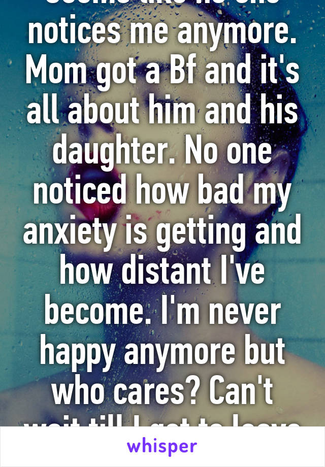 Seems like no one notices me anymore. Mom got a Bf and it's all about him and his daughter. No one noticed how bad my anxiety is getting and how distant I've become. I'm never happy anymore but who cares? Can't wait till I get to leave 