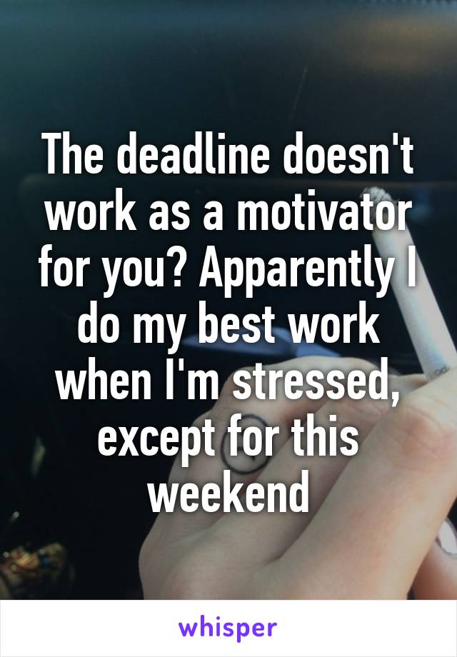 The deadline doesn't work as a motivator for you? Apparently I do my best work when I'm stressed, except for this weekend