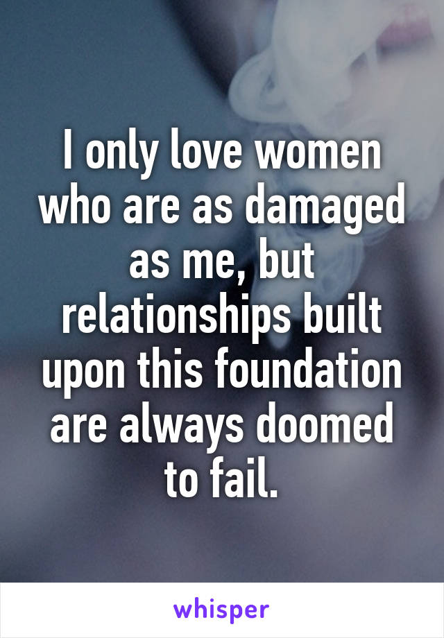 I only love women who are as damaged as me, but relationships built upon this foundation are always doomed to fail.