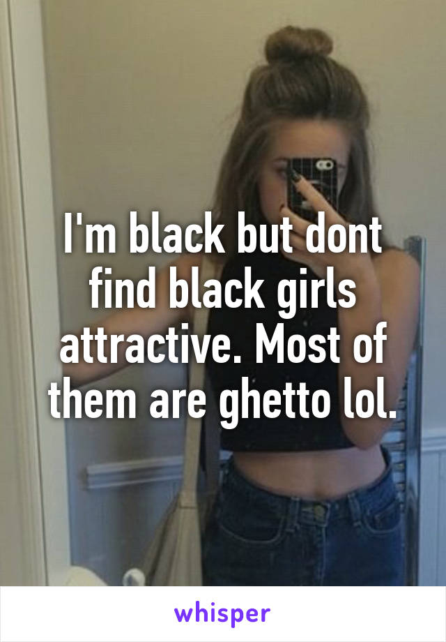 I'm black but dont find black girls attractive. Most of them are ghetto lol.