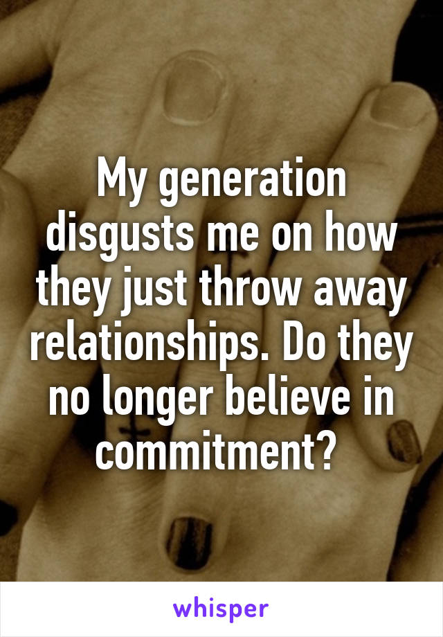 My generation disgusts me on how they just throw away relationships. Do they no longer believe in commitment? 