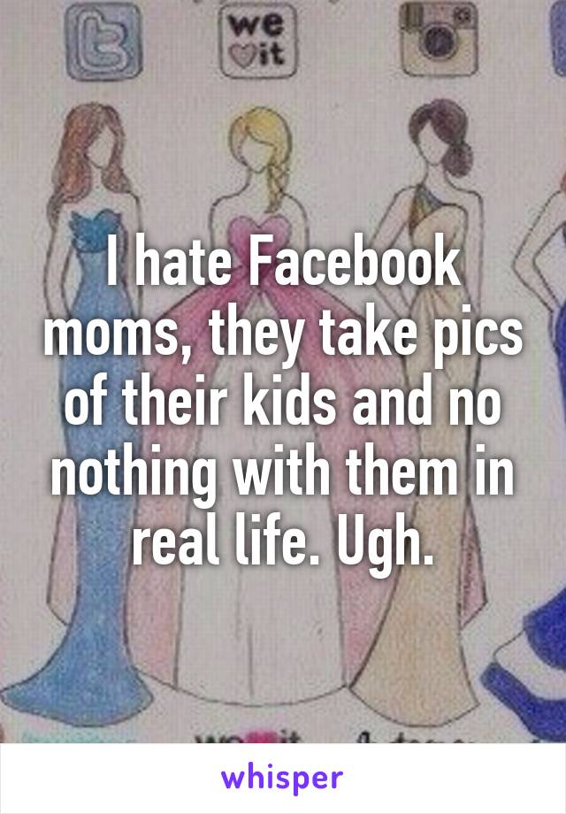 I hate Facebook moms, they take pics of their kids and no nothing with them in real life. Ugh.