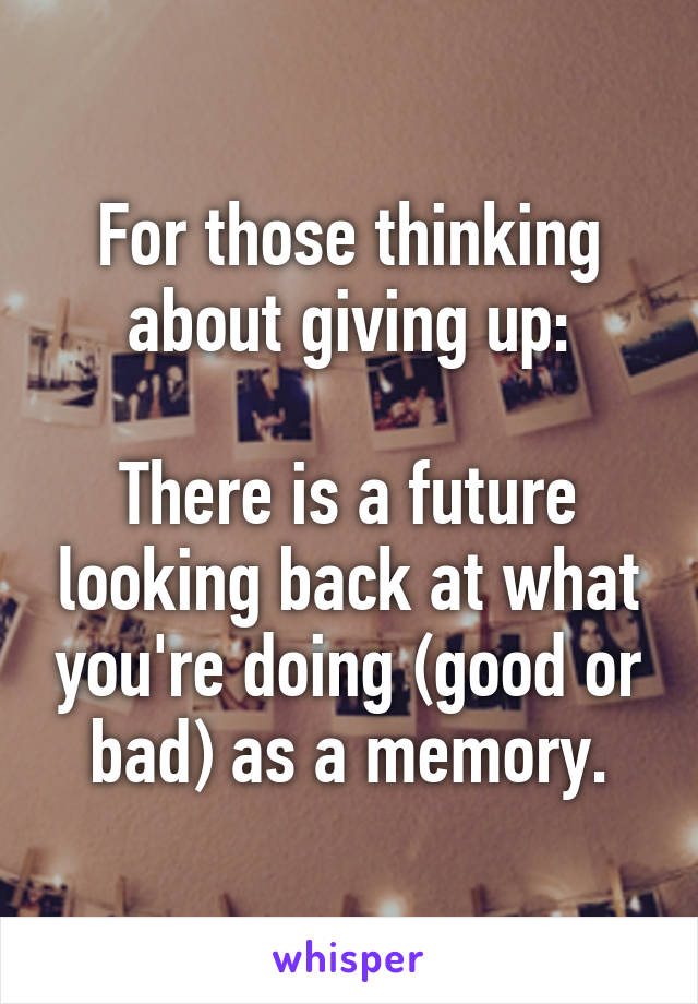 For those thinking about giving up:

There is a future looking back at what you're doing (good or bad) as a memory.