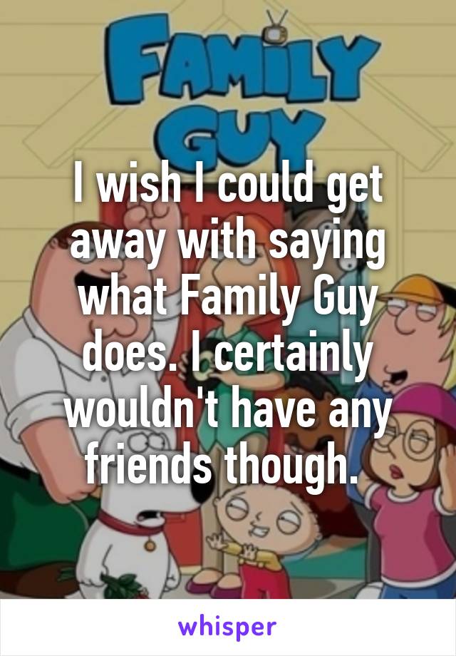 I wish I could get away with saying what Family Guy does. I certainly wouldn't have any friends though. 