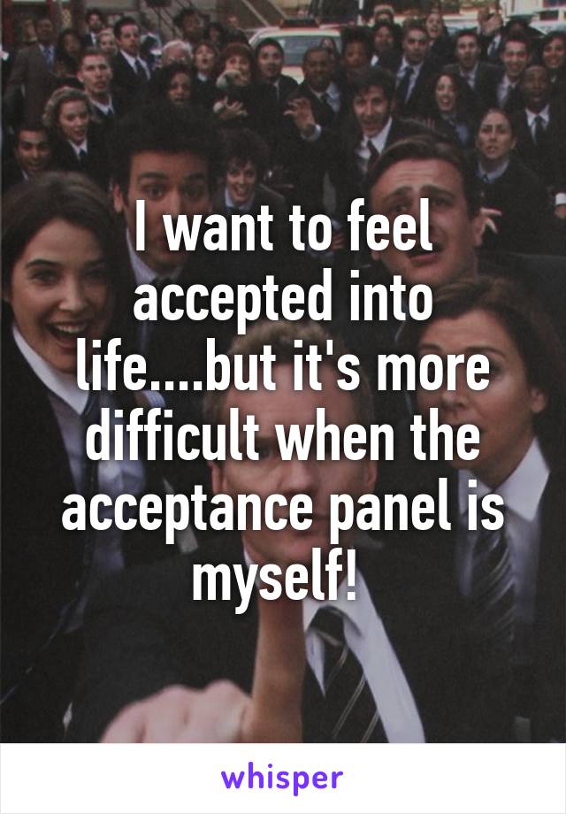 I want to feel accepted into life....but it's more difficult when the acceptance panel is myself! 