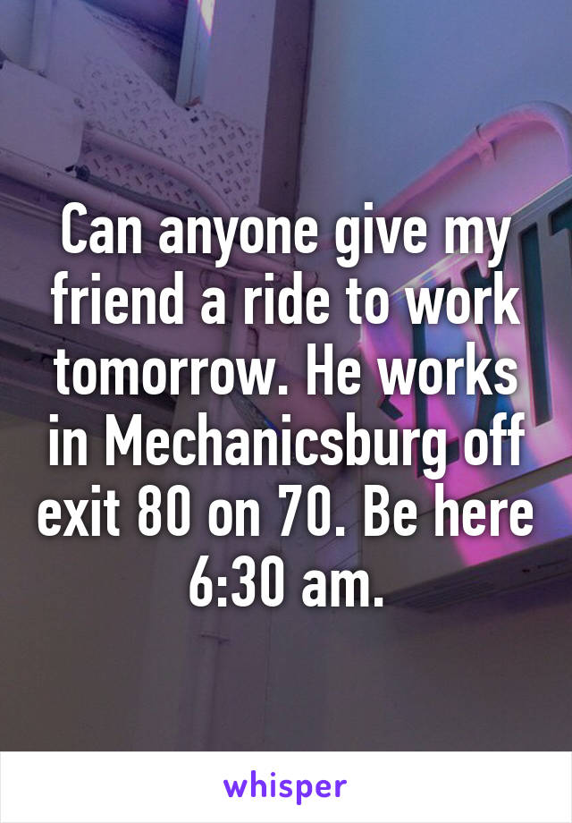 Can anyone give my friend a ride to work tomorrow. He works in Mechanicsburg off exit 80 on 70. Be here 6:30 am.