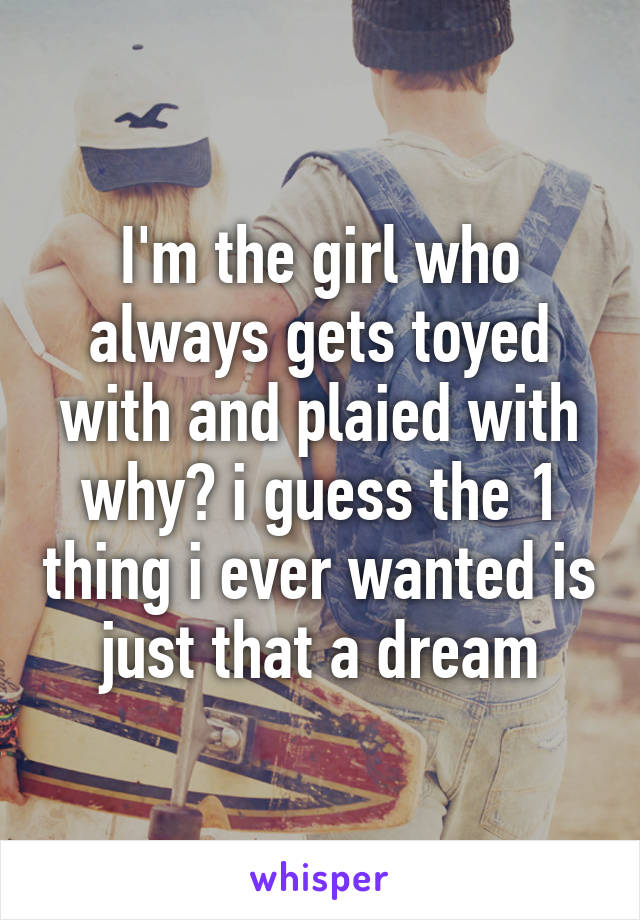 I'm the girl who always gets toyed with and plaied with why? i guess the 1 thing i ever wanted is just that a dream