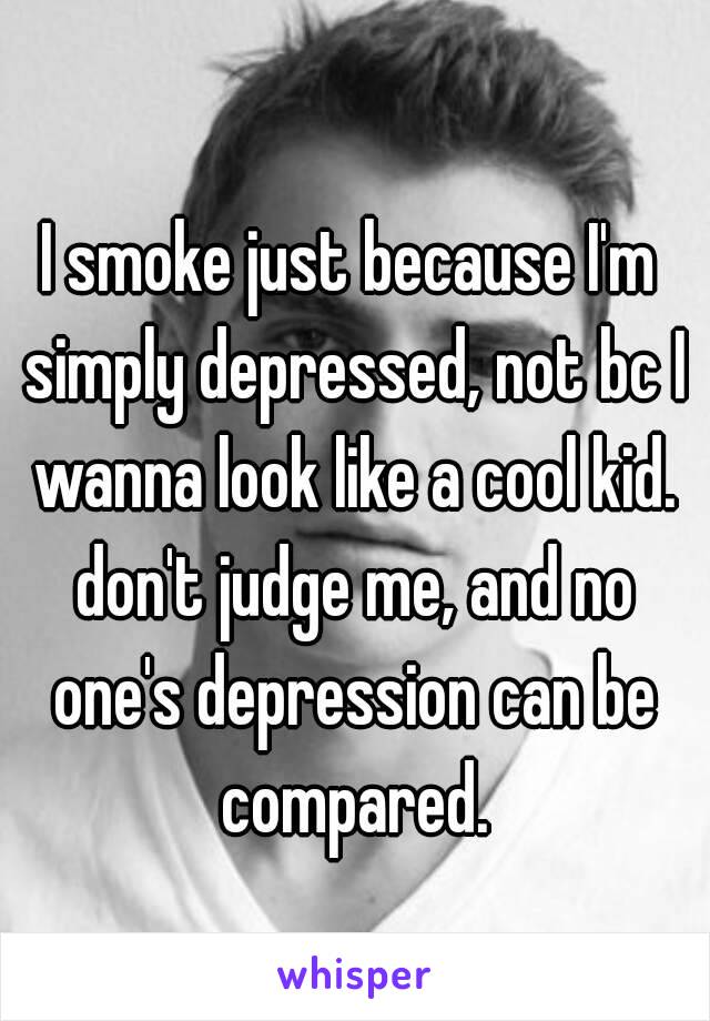 I smoke just because I'm simply depressed, not bc I wanna look like a cool kid. don't judge me, and no one's depression can be compared.