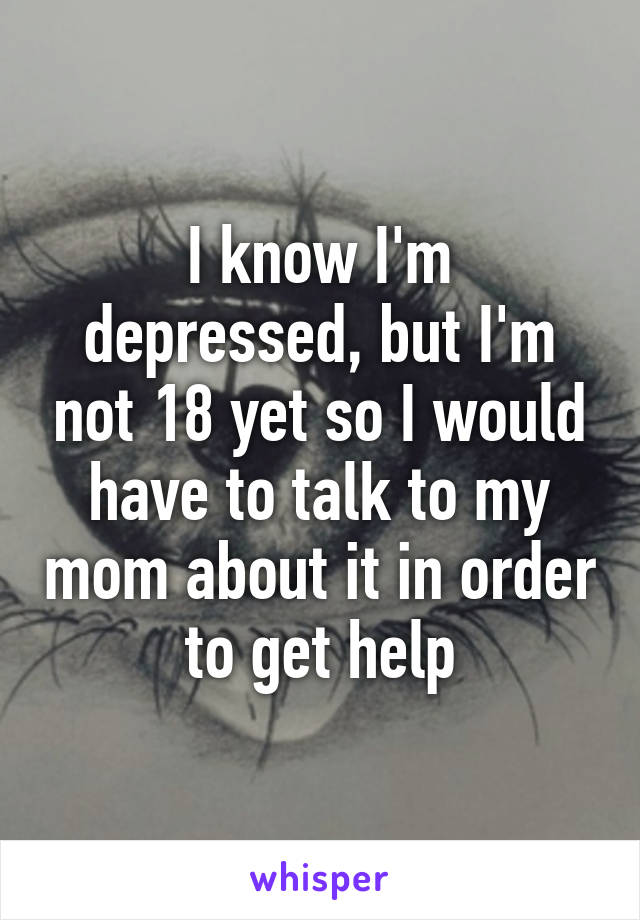 I know I'm depressed, but I'm not 18 yet so I would have to talk to my mom about it in order to get help