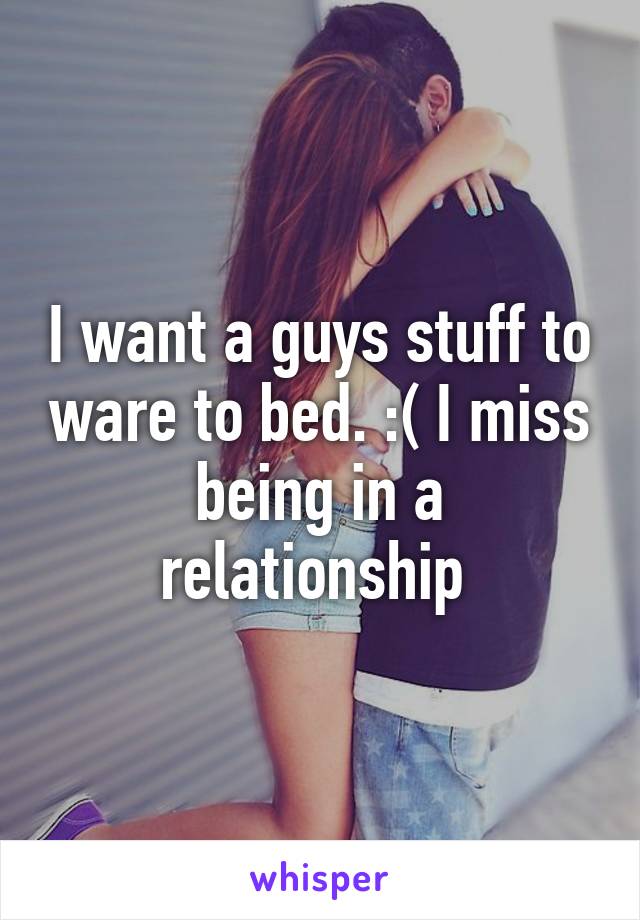 I want a guys stuff to ware to bed. :( I miss being in a relationship 