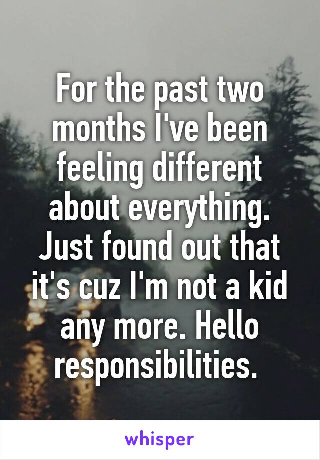 For the past two months I've been feeling different about everything. Just found out that it's cuz I'm not a kid any more. Hello responsibilities. 