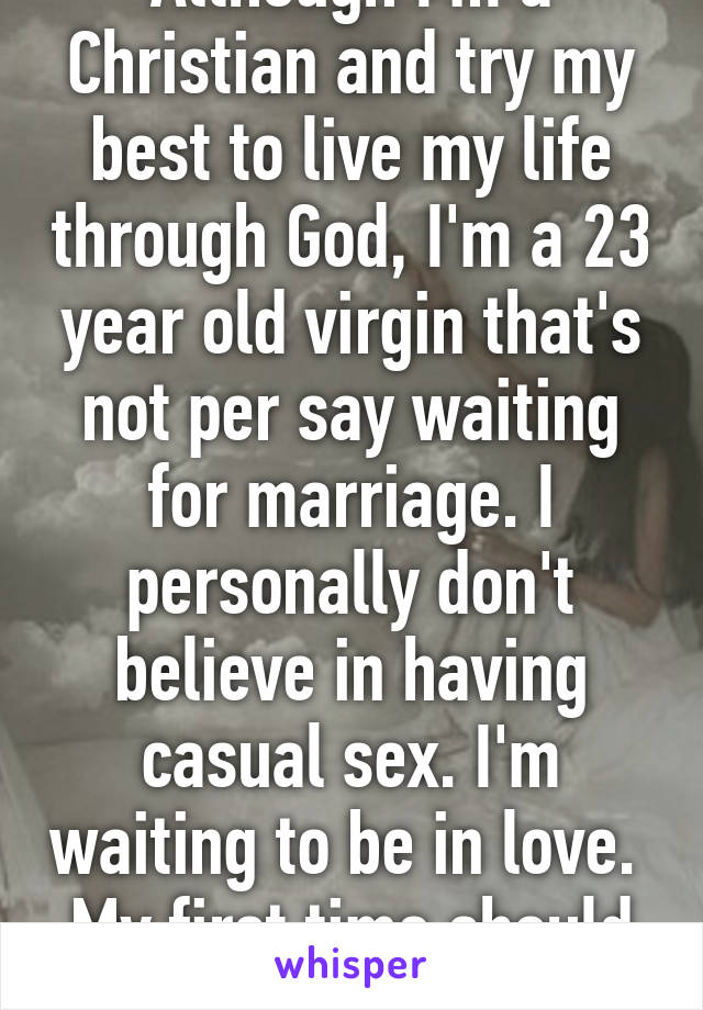 Although I'm a Christian and try my best to live my life through God, I'm a 23 year old virgin that's not per say waiting for marriage. I personally don't believe in having casual sex. I'm waiting to be in love.  My first time should be special. 