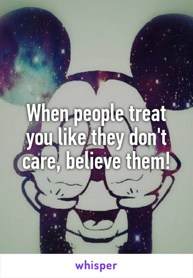 When people treat you like they don't care, believe them!